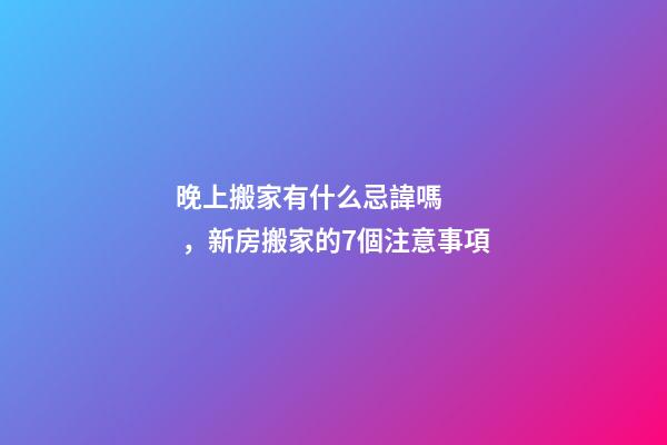 晚上搬家有什么忌諱嗎，新房搬家的7個注意事項